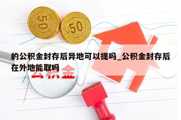 的公积金封存后异地可以提吗_公积金封存后在外地能取吗