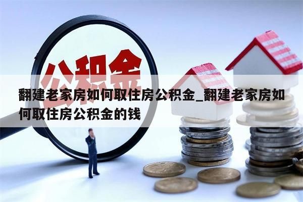 翻建老家房如何取住房公积金_翻建老家房如何取住房公积金的钱